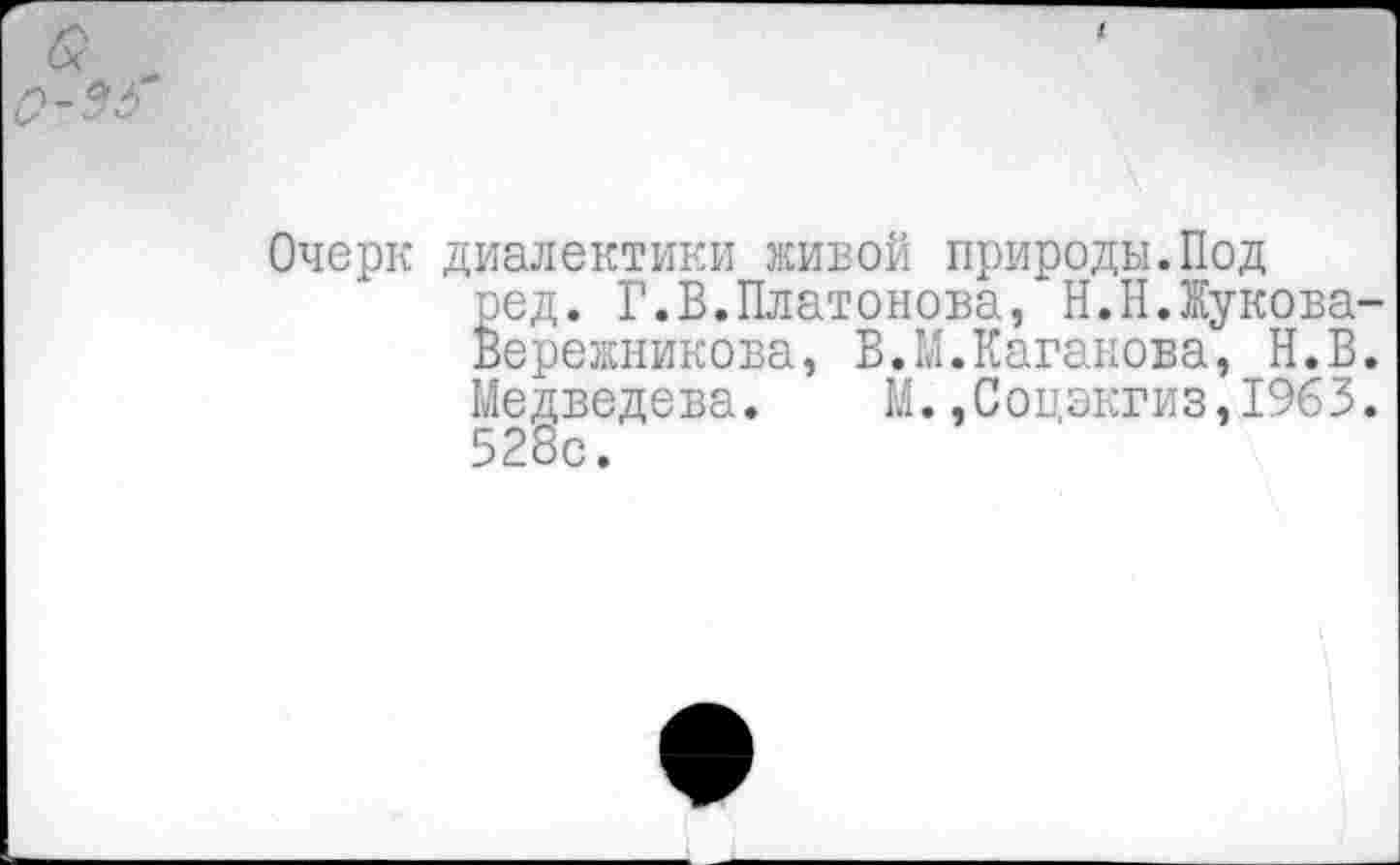 ﻿б?
<2-53*
Очерк диалектики живой природы.Под
ред. Г.В.Платонова, Н.Н.Жукова-Вережникова, В.М.Каганова, Н.В. Медведева. М.,Соцэкгиз,1963. 528с.